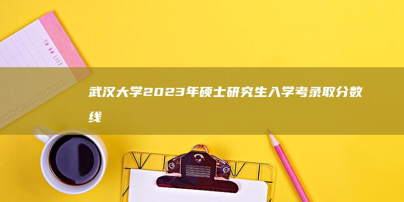 武汉大学2023年硕士研究生入学考录取分数线及趋势解析